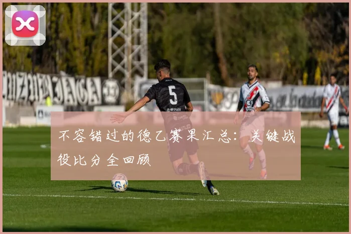 不容错过的德乙赛果汇总：关键战役比分全回顾