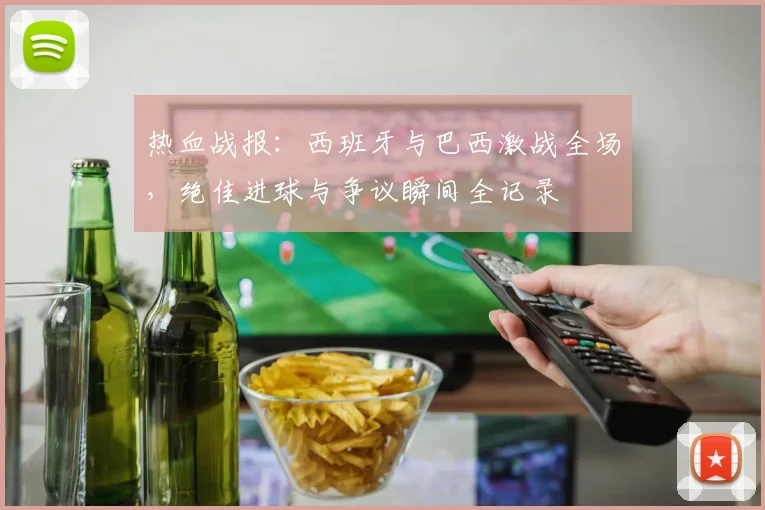 热血战报：西班牙与巴西激战全场，绝佳进球与争议瞬间全记录