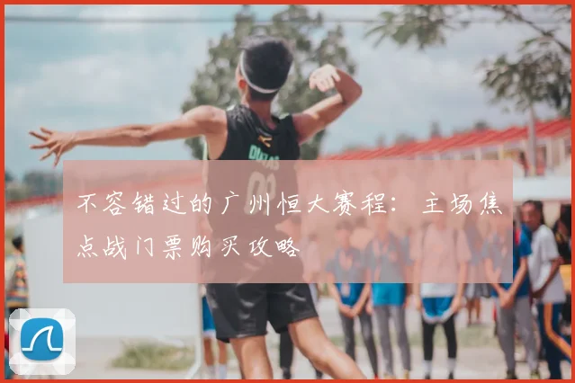 不容错过的广州恒大赛程：主场焦点战门票购买攻略