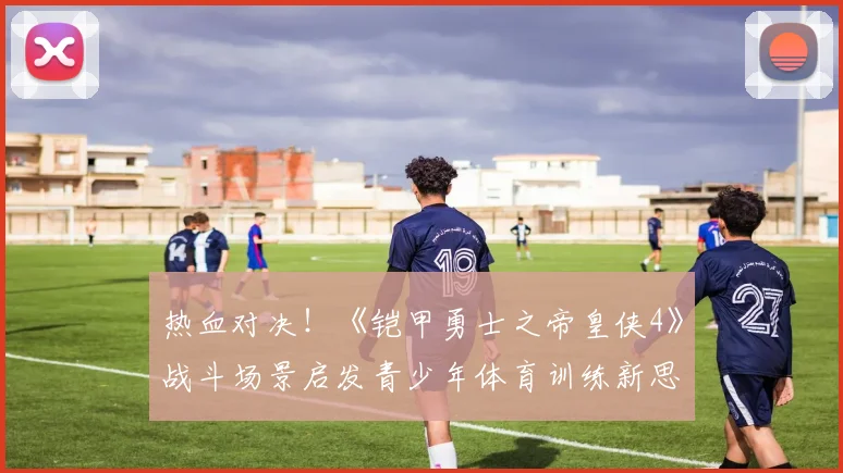 热血对决！《铠甲勇士之帝皇侠4》战斗场景启发青少年体育训练新思路