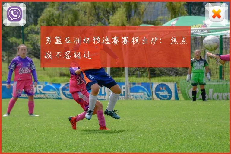男篮亚洲杯预选赛赛程出炉：焦点战不容错过