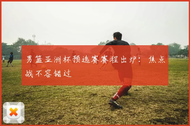 男篮亚洲杯预选赛赛程出炉：焦点战不容错过