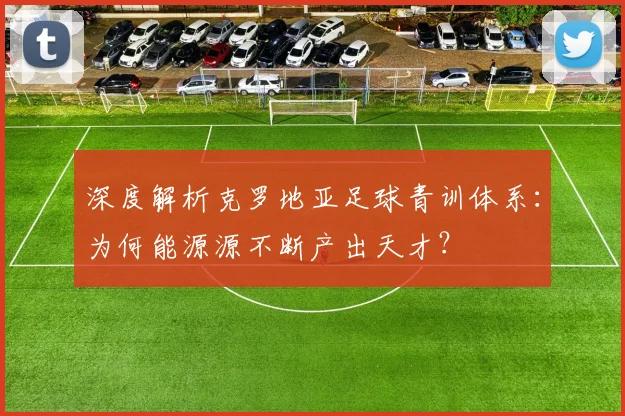 深度解析克罗地亚足球青训体系：为何能源源不断产出天才？
