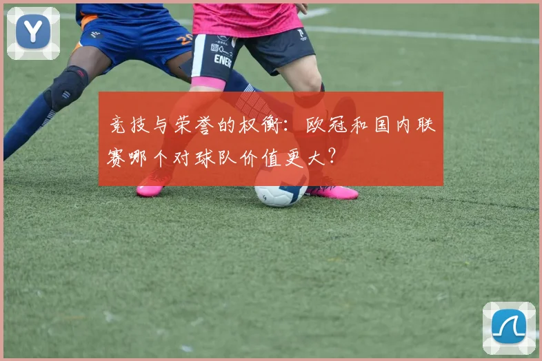 竞技与荣誉的权衡：欧冠和国内联赛哪个对球队价值更大？